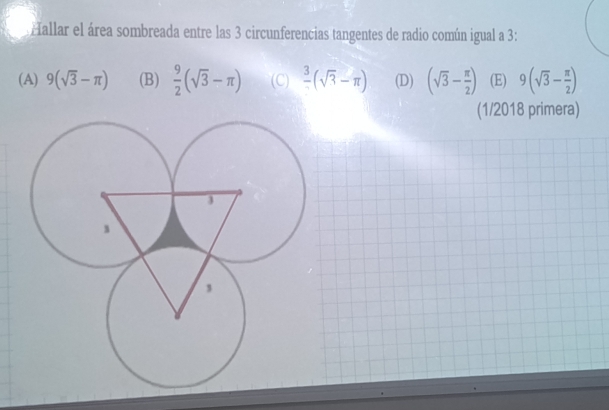 Hallar el área sombreada entre las 3 circunferencias tangentes de radio común igual a 3 :
(A) 9(sqrt(3)-π ) (B)  9/2 (sqrt(3)-π ) (C)  3/2 (sqrt(3)-π ) (D) (sqrt(3)- π /2 ) (E) 9(sqrt(3)- π /2 )
(1/2018 primera)