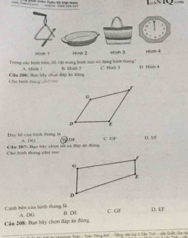 # phái trên Toán 1Q Việt Nam 1oáN T .m
Hinh 1 Hinh 2 Hình 3 Hình 4
Trong các hình trên, đồ vật trong hình nào có đạng hình thang?
A. Hinh ! B. Hinh 2 C. Hình 3 D. Hinh 4
Câu 206: Bạn hây chọn đặp au đùng
Cho hình tháng chí s 
Đây bộ của hình thang là D. EF
A. DG BIDF C GF
Cầu 207: Bạn hãy chọn tắt cá đáp án đùng
Cho hình thang như sau.
Canh bên của hình thang là
A DG B. DE C. GF D. EF
Câu 208: Bạn hãy chọn đấp án đùng
_
_
T g nic Toán - Toán Tiếng Anh - Tiếng Việt lớp 5 Cập Tình - cập Quốc Gia nà
