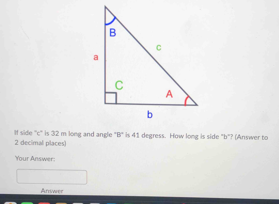 If side "c" is 32 m long and angle "B" is 41 degress. How long is side "b"? (Answer to
2 decimal places) 
Your Answer: 
Answer