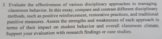 Evaluate the effectiveness of various disciplinary approaches in managing 
classroom behavior. In this essay, compare and contrast different disciplinary 
methods, such as positive reinforcement, restorative practices, and traditional 
punitive measures. Assess the strengths and weaknesses of each approach in 
terms of their impact on student behavior and overall classroom climate. 
Support your evaluation with research findings or case studies.