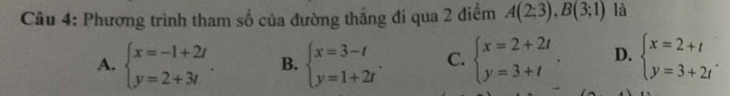 Phương trình tham số của đường thắng đi qua 2 điểm A(2;3), B(3;1) là
A. beginarrayl x=-1+2t y=2+3tendarray.. B. beginarrayl x=3-t y=1+2tendarray.. C. beginarrayl x=2+2t y=3+tendarray.. D. beginarrayl x=2+t y=3+2tendarray..