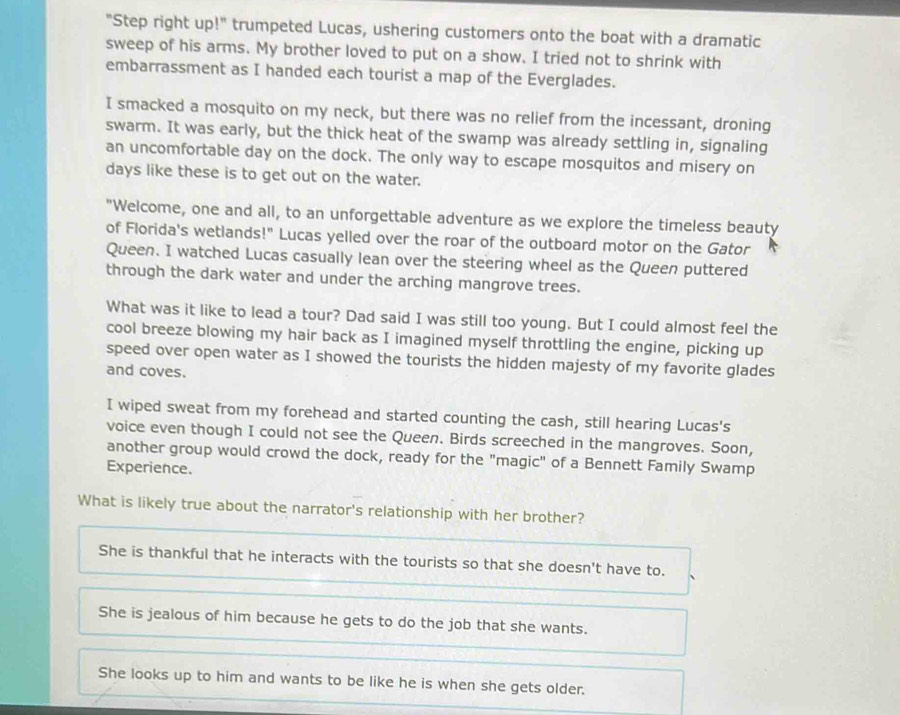 "Step right up!" trumpeted Lucas, ushering customers onto the boat with a dramatic
sweep of his arms. My brother loved to put on a show. I tried not to shrink with
embarrassment as I handed each tourist a map of the Everglades.
I smacked a mosquito on my neck, but there was no relief from the incessant, droning
swarm. It was early, but the thick heat of the swamp was already settling in, signaling
an uncomfortable day on the dock. The only way to escape mosquitos and misery on
days like these is to get out on the water.
"Welcome, one and all, to an unforgettable adventure as we explore the timeless beauty
of Florida's wetlands!" Lucas yelled over the roar of the outboard motor on the Gator
Queen. I watched Lucas casually lean over the steering wheel as the Queen puttered
through the dark water and under the arching mangrove trees.
What was it like to lead a tour? Dad said I was still too young. But I could almost feel the
cool breeze blowing my hair back as I imagined myself throttling the engine, picking up
speed over open water as I showed the tourists the hidden majesty of my favorite glades
and coves.
I wiped sweat from my forehead and started counting the cash, still hearing Lucas's
voice even though I could not see the Queen. Birds screeched in the mangroves. Soon,
another group would crowd the dock, ready for the "magic" of a Bennett Family Swamp
Experience.
What is likely true about the narrator's relationship with her brother?
She is thankful that he interacts with the tourists so that she doesn't have to.
She is jealous of him because he gets to do the job that she wants.
She looks up to him and wants to be like he is when she gets older.