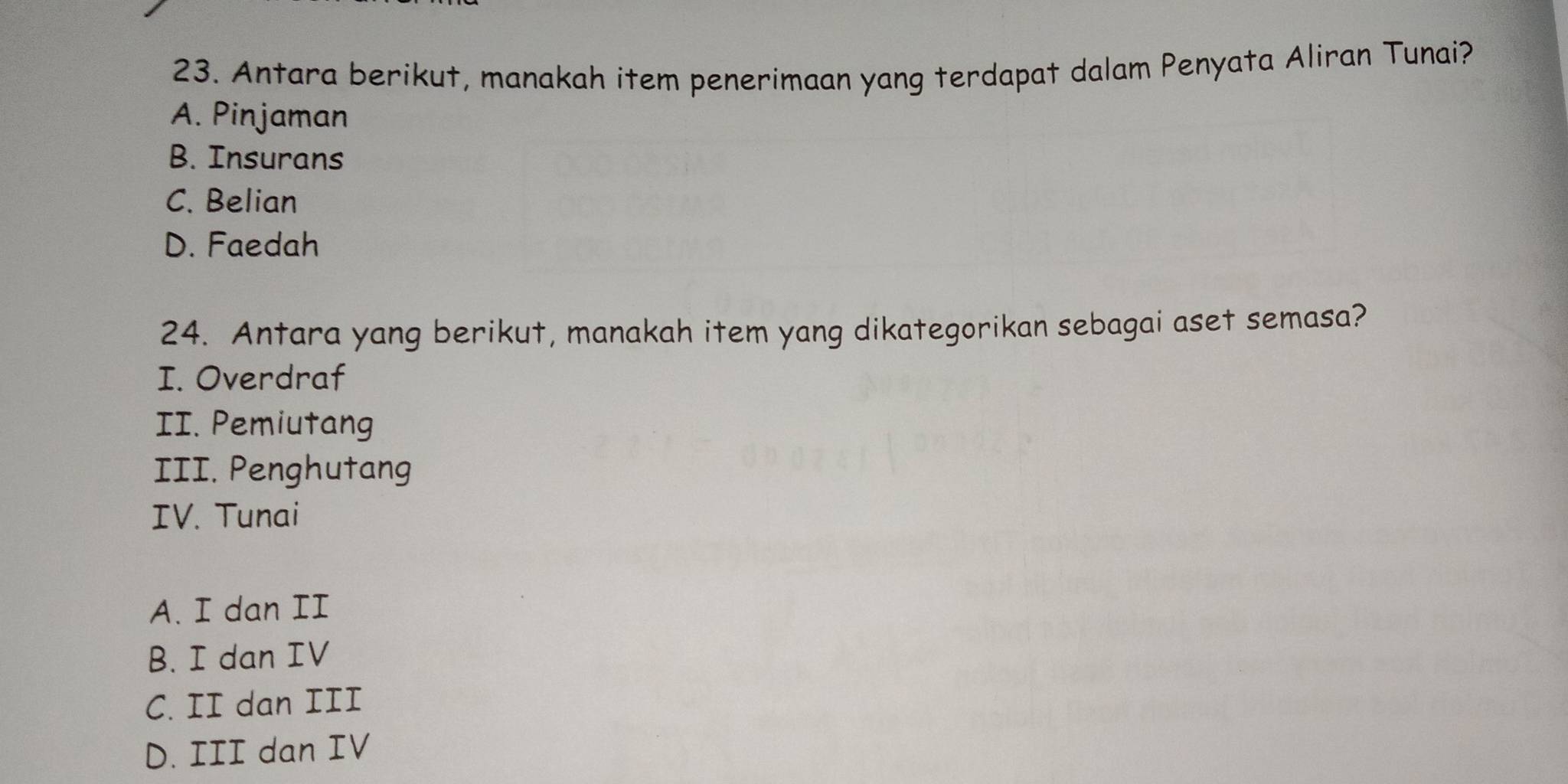 Antara berikut, manakah item penerimaan yang terdapat dalam Penyata Aliran Tunai?
A. Pinjaman
B. Insurans
C. Belian
D. Faedah
24. Antara yang berikut, manakah item yang dikategorikan sebagai aset semasa?
I. Overdraf
II. Pemiutang
III. Penghutang
IV. Tunai
A. I dan II
B. I dan IV
C. II dan III
D. III dan IV