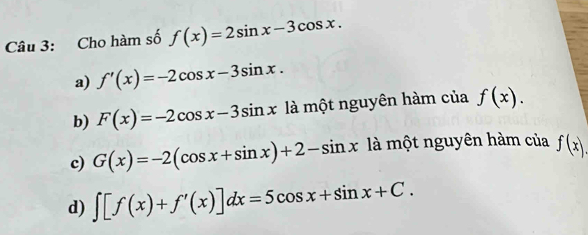 Cho hàm số f(x)=2sin x-3cos x.
a) f'(x)=-2cos x-3sin x.
b) F(x)=-2cos x-3sin x là một nguyên hàm của f(x).
c) G(x)=-2(cos x+sin x)+2-sin x là một nguyên hàm của f(x).
d) ∈t [f(x)+f'(x)]dx=5cos x+sin x+C.