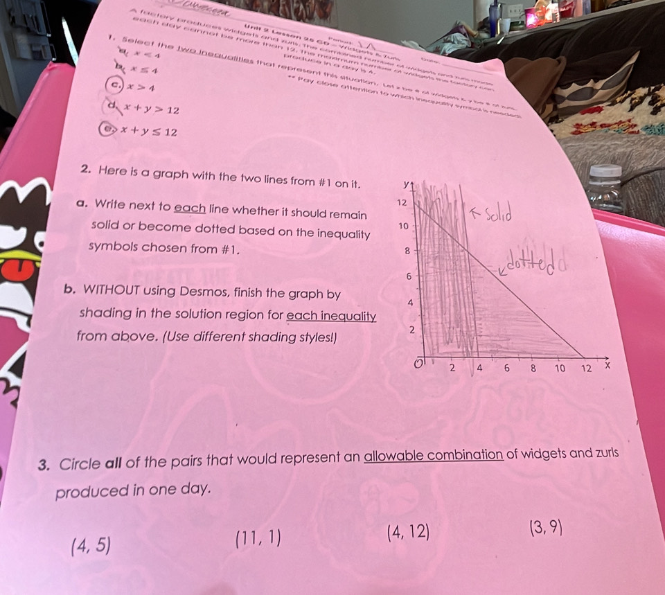Lessan 25 GD - Widget & Zum
s factory produces widgets and zurs. The combined number of wagess and run moo
ach day sannot be more than 12, the maximum number of widges me foctor co
Gate
praduce in a day is 4.
x≤ 4. Select the two inequalities that represent this situation. Let z be e of woes s y be s o a a
c. x>4
x<4</tex> ** Pay close attention to which inequality symbol is needea
d x+y>12
x+y≤ 12
2. Here is a graph with the two lines from # 1 on it. 
a. Write next to each line whether it should remain
solid or become dotted based on the inequality
symbols chosen from #1.
b. WITHOUT using Desmos, finish the graph by 
shading in the solution region for each inequality
from above. (Use different shading styles!)
3. Circle all of the pairs that would represent an allowable combination of widgets and zurls
produced in one day.
(4,12)
(4,5)
(11,1)
(3,9)