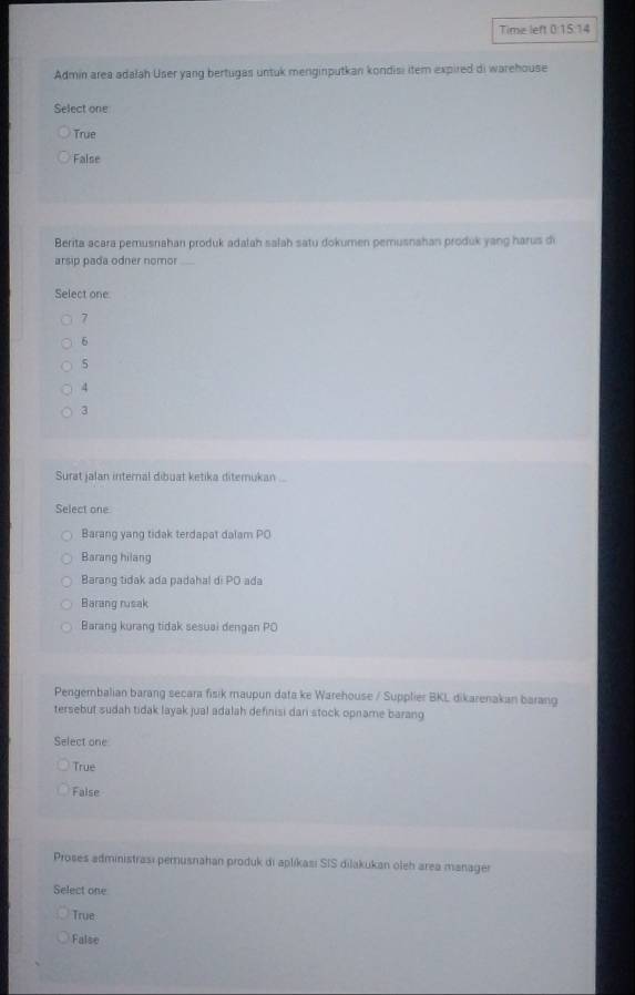 Time left 0:15:14
Admin area adałah User yang bertugas untuk menginputkan kondisi item expired di warehouse
Select one
True
False
Berita acara pemusnahan produk adalah salah satu dokumen pemusnahan produk yang harus di
arsip pada odner nomor_
Select one
7
6
5
4
3
Surat jalan internal dibuat ketika diterukan ...
Select one
Barang yang tidak terdapat dalam PO
Barang hilang
Barang tidak ada padahal di PO ada
Barang rusak
Barang kurang tidak sesuai dengan PO
Pengembalian barang secara fisik maupun data ke Warehouse / Supplier BKL dikarenakan barang
tersebut sudah tidak layak jual adalah definisi dari stock opname barang
Select one
True
False
Proses administrası perusnahan produk di aplíkası SIS dilakukan oleh area manager
Select one
True
False