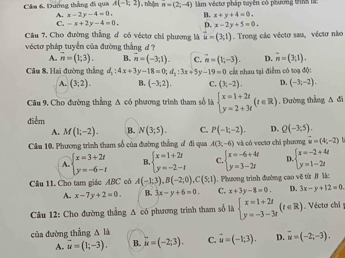 Đường thẳng đi qua A(-1;2) , nhận n=(2;-4) àm véctơ pháp tuyên có phương trình là:
A. x-2y-4=0 B. x+y+4=0.
C. -x+2y-4=0. D. x-2y+5=0
Câu 7. Cho đường thắng d có véctơ chỉ phương là vector u=(3;1). Trong các véctơ sau, véctơ nào
vécto pháp tuyến của đường thẳng d ?
A. vector n=(1;3). B. vector n=(-3;1). C. vector n=(1;-3). D. vector n=(3;1).
Câu 8. Hai đường thẳng d_1:4x+3y-18=0;d_2:3x+5y-19=0 cất nhau tại điểm có toạ độ:
A. (3;2). B. (-3;2). C. (3;-2). D. (-3;-2).
Câu 9. Cho đường thắng △ ci phương trình tham số là beginarrayl x=1+2t y=2+3tendarray. (t∈ R). Đường thẳng △ di
điểm
A. M(1;-2). B. N(3;5). C. P(-1;-2). D. Q(-3;5).
Câu 10. Phương trình tham số của đường thẳng đ đi qua A(3;-6) và có vectơ chỉ phương vector u=(4;-2)
A. beginarrayl x=3+2t y=-6-tendarray. beginarrayl x=1+2t y=-2-tendarray. C. beginarrayl x=-6+4t y=3-2tendarray. D. beginarrayl x=-2+4t y=1-2tendarray.
B.
Câu 11. Cho tam giác ABC có A(-1;3),B(-2;0),C(5;1). Phương trình đường cao vẽ từ B là:
A. x-7y+2=0. B. 3x-y+6=0. C. x+3y-8=0. D. 3x-y+12=0.
Câu 12: Cho đường thắng △ cd phương trình tham số là beginarrayl x=1+2t y=-3-3tendarray. (t∈ R). Véctơ chỉ  
của đường thẳng △ 1dot a
A. vector u=(1;-3). B. u=(-2;3). C. vector u=(-1;3). D. vector u=(-2;-3).