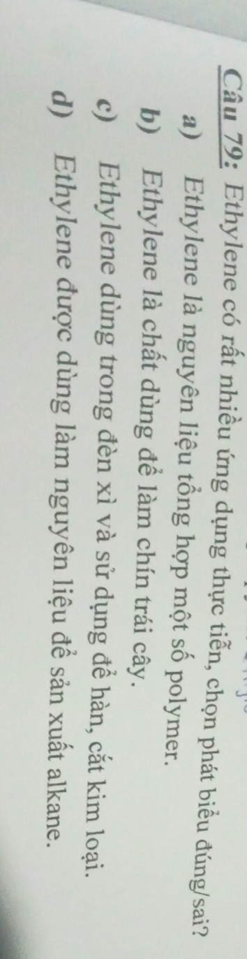 Ethylene có rất nhiều ứng dụng thực tiễn, chọn phát biểu đúng/sai?
a) Ethylene là nguyên liệu tổng hợp một số polymer.
b) Ethylene là chất dùng để làm chín trái cây.
c) Ethylene dùng trong đèn xì và sử dụng để hàn, cắt kim loại.
d) Ethylene được dùng làm nguyên liệu để sản xuất alkane.