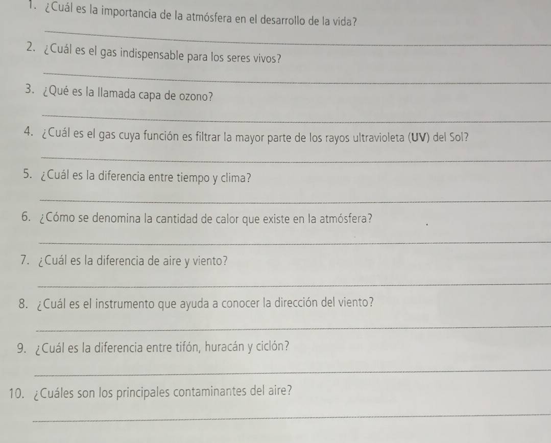 ¿Cuál es la importancia de la atmósfera en el desarrollo de la vida? 
_ 
2. ¿Cuál es el gas indispensable para los seres vivos? 
_ 
3. ¿Qué es la llamada capa de ozono? 
_ 
4. ¿Cuál es el gas cuya función es filtrar la mayor parte de los rayos ultravioleta (UV) del Sol? 
_ 
5. ¿Cuál es la diferencia entre tiempo y clima? 
_ 
6. ¿Cómo se denomina la cantidad de calor que existe en la atmósfera? 
_ 
7. ¿Cuál es la diferencia de aire y viento? 
_ 
8. ¿Cuál es el instrumento que ayuda a conocer la dirección del viento? 
_ 
9. ¿Cuál es la diferencia entre tifón, huracán y ciclón? 
_ 
10. ¿Cuáles son los principales contaminantes del aire? 
_