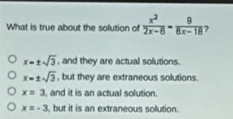 What is true about the solution of  x^2/2x-8-8 -frac 9 ?
x=± sqrt(3) , and they are actual solutions.
x=± sqrt(3) , but they are extraneous solutions.
x=3 , and it is an actual solution.
x=-3 , but it is an extraneous solution.