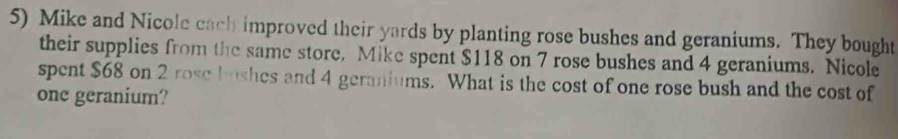 Mike and Nicole cach improved their yards by planting rose bushes and geraniums. They bought 
their supplies from the same store. Mike spent $118 on 7 rose bushes and 4 geraniums. Nicole 
spent $68 on 2 rose bushes and 4 geraniums. What is the cost of one rose bush and the cost of 
one geranium?