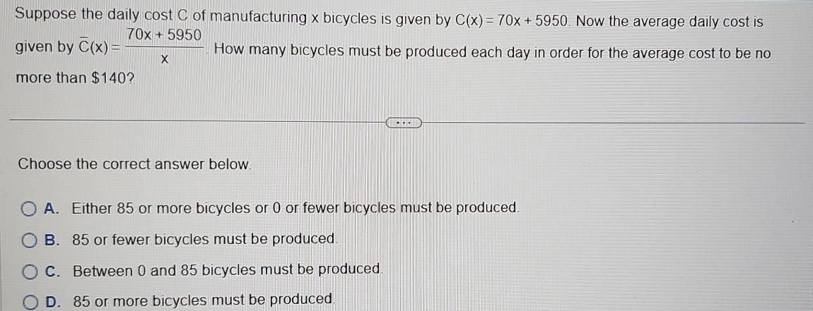 Suppose the daily cost C of manufacturing x bicycles is given by C(x)=70x+5950. Now the average daily cost is
given by overline C(x)= (70x+5950)/x . How many bicycles must be produced each day in order for the average cost to be no
more than $140?
Choose the correct answer below.
A. Either 85 or more bicycles or 0 or fewer bicycles must be produced.
B. 85 or fewer bicycles must be produced.
C. Between 0 and 85 bicycles must be produced
D. 85 or more bicycles must be produced.