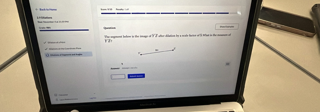 ← Back to Home Score: 9/10 Penality: 1 off
2.9 Dilations
Due Nuvember 4 at 11:59 PM
Grade: 90% Question Show Examples
The segment below is the image of Y Z after dilation by a scale factor of 5.What is the measure of
YZ 2
Dilation of a Poini
Bilatiom on the Coordinate Plane
Z
80
Dilations of Segments and Angles
Answer Altemph t out of a
□ Suhait Arwer

Macta A