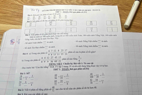 Gúi ph tham khảo bt và vêu câu chuân bị bài - tuân 21
THứ 2 . TOÂN: Rút gọn phân số (T1)
L K ai mi cá t n số sau về tải s
 15/20 ; 21/35 ; 18/42 ; 12/14 ; 6/10 ; 70/90 ; 96/72 ; 45/35 
Bài 2: Nổi phân số đã cho với phân số tối gián tương ứng:
 15/27   102/36   45/30   99/121   27/54 
 3/2   9/11   5/9   17/6   1/2 
Rải 3: Việt phần số tối gián thích hợp vào chỗ trồng
Một từ sách có 700 cuốn sách, trong đó có 300 cuốn sách Toán, 180 cuốn sách Tiếng Việt, 140 cuốn sách
Tiếng Anh, còn lại là sách Tin Học. Vậy:
a  4°/20  - Số sách Toán chiếm frac 1+0.5_  tú sách. - Số sách Tiếng Việt chiếm frac m+n_  tù sách.
- Số sách Tin Học chiếm = tù sách. - Số sách Tiếng Anh chiếm  1111/11111  tù sách,
Bài 4: a) Trong các phân số  6/9 ; 7/8 ; 12/15 ; 8/11 ; 25/35 ; 17/21  phân số nào là phân số tối giàn?
b) Trong các phân số  6/8 ; 4/9 ; 12/9 ; 27/36 ; 45/60 ; 15/21  phân số nào bằng  3/4  ?
TIÊNG VIÊT: Chuẩn bị: Bài viết 1: Tả con vật
- Đọc trước bài ''Con thỏ trắng'' SGK TV tập 2 trang 19 và nêu nội dung từng đoạn vào vở tự học.
THỨ 3 , TOAN: Rút gọn phân số (T2)
Bài 1:S^2
 18/30 = (...)/5 = 3/...   60/96 = (...)/24 = 5/...   40/100 = (...)/20 = 2/... 
 24/32 = 6/... = (...)/4   60/72 = 10/... = (...)/6   42/18 = 14/... = (...)/3 
Bài 2: Viết 4 phân số bằng phân số  48/72  sao cho từ số của các phân số đó bé hơn 48.
Bài 3: Rút gon các phân số sau: