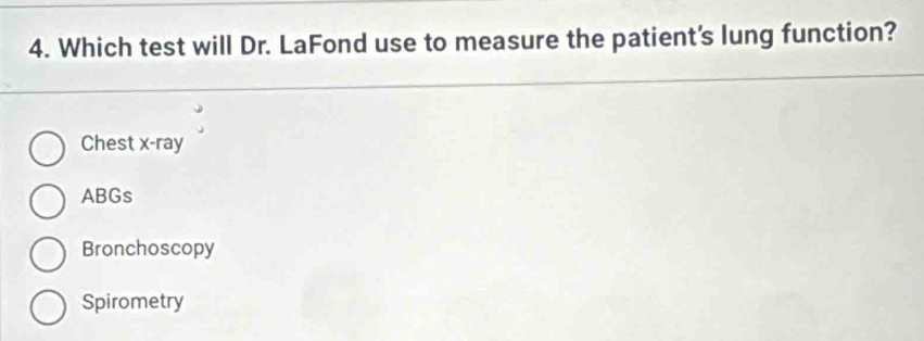 Which test will Dr. LaFond use to measure the patient's lung function?
Chest x -ray
ABGs
Bronchoscopy
Spirometry