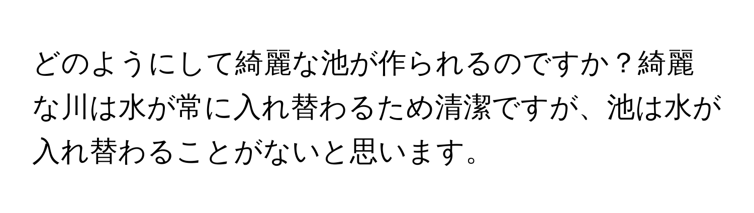 どのようにして綺麗な池が作られるのですか？綺麗な川は水が常に入れ替わるため清潔ですが、池は水が入れ替わることがないと思います。