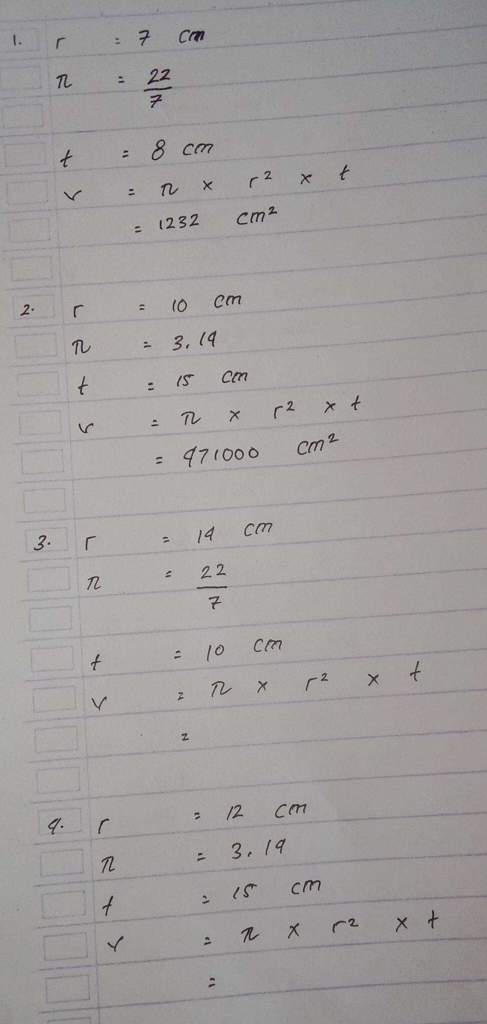 r=7cm
π = 22/7 
t=8cm
V=π * r^2* t
=1232cm^2
2. r=10cm
π =3.19
t=15cm
r=π * r^2* t
=971000cm^2
3. r=14cm
π = 22/7 
=10cm
=π * r^2* t
2 
9. . (sqrt(-sqrt -1)/-1(-1/-1 =12cm
=3.19
=15cm

=π * r^2* t