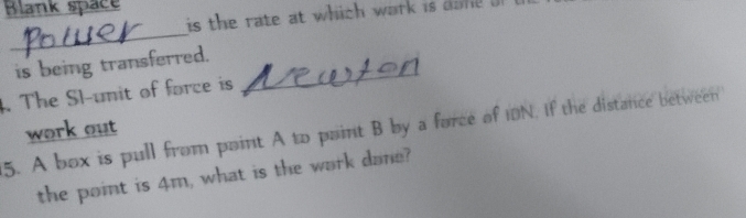 Blank space 
is the rate at which wark is do 
_ 
is being transferred. 
4. The Sl-unit of force is 
_ 
5. A box is pull from paint A to paint B by a force of IDN. If the distance between work out 
the point is 4m, what is the work dane?