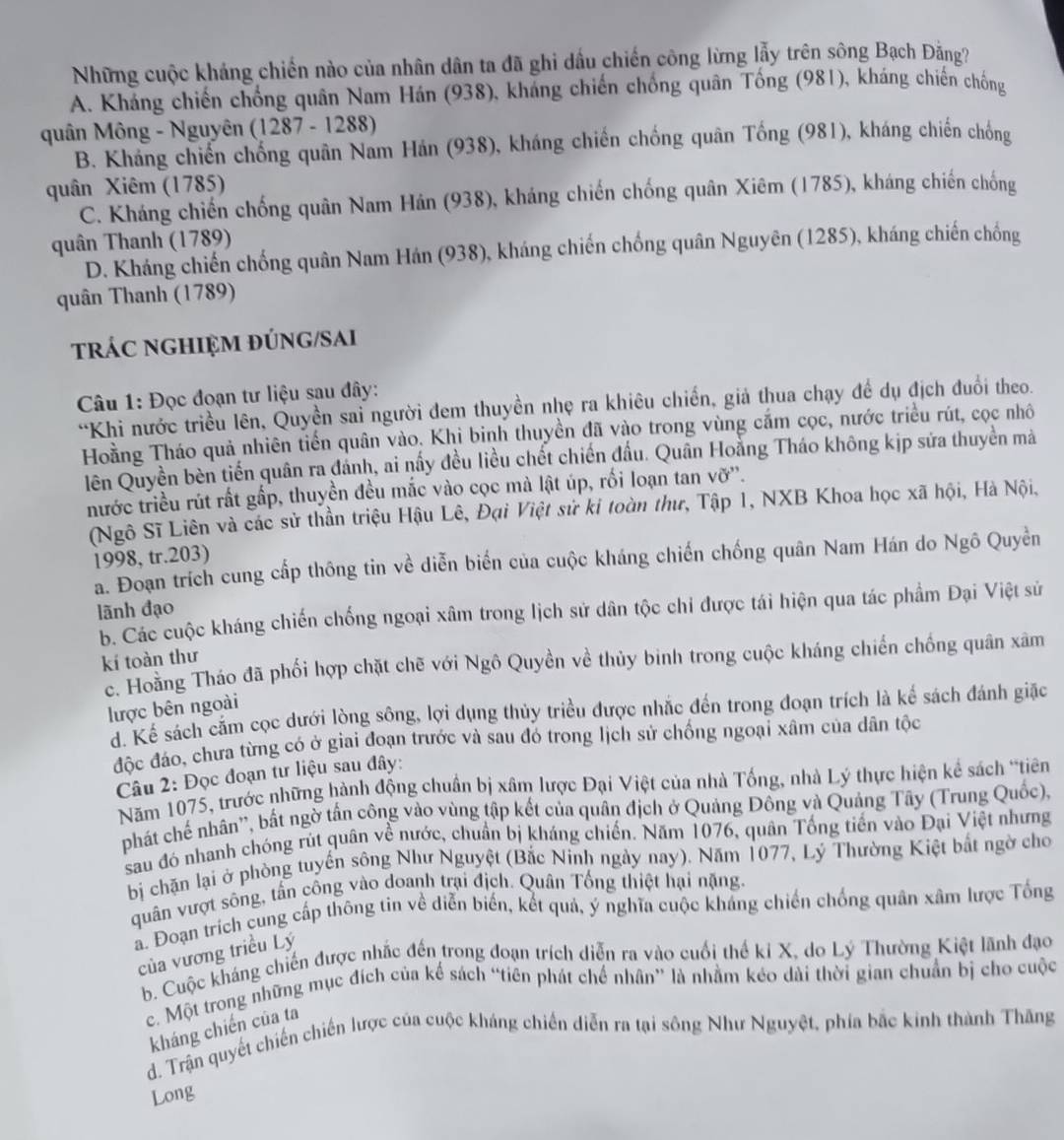 Những cuộc kháng chiến nào của nhân dân ta đã ghi dấu chiến công lừng lẫy trên sông Bạch Đằng?
A. Kháng chiến chống quân Nam Hán (938), kháng chiến chống quân Tống (981), kháng chiến chống
quân Mông - Nguyên (1287 - 1288)
B. Kháng chiến chống quân Nam Hán (938), kháng chiến chống quân Tống (981), kháng chiến chống
quân Xiêm (1785)
C. Kháng chiến chống quân Nam Hán (938), kháng chiến chống quân Xiêm (1785), kháng chiến chống
quân Thanh (1789)
D. Kháng chiến chống quân Nam Hán (938), kháng chiến chống quân Nguyên (1285), kháng chiến chống
quân Thanh (1789)
trÁC ngHIệM đÚNG/SAi
Câu 1: Đọc đoạn tư liệu sau đây:
“Khi nước triều lên, Quyền sai người đem thuyền nhẹ ra khiêu chiến, giả thua chạy đề dụ địch đuổi theo.
Hoằng Tháo quả nhiên tiến quân vào. Khi binh thuyền đã vào trong vùng cắm cọc, nước triều rút, cọc nhô
lên Quyền bèn tiến quân ra đánh, ai nấy đều liều chết chiến đấu. Quân Hoằng Tháo không kịp sửa thuyền mà
nước triều rút rất gấp, thuyền đều mắc vào cọc mà lật úp, rối loạn tan vỡ''.
(Ngô Sĩ Liên và các sử thần triệu Hậu Lê, Đại Việt sử ki toàn thư, Tập 1, NXB Khoa học xã hội, Hà Nội,
1998, tr.203)
a. Đoạn trích cung cấp thông tin về diễn biến của cuộc kháng chiến chống quân Nam Hán do Ngô Quyền
lãnh đạo
b. Các cuộc kháng chiến chống ngoại xâm trong lịch sử dân tộc chi được tái hiện qua tác phẩm Đại Việt sử
kí toàn thư
c. Hoàng Tháo đã phối hợp chặt chẽ với Ngô Quyền về thủy binh trong cuộc kháng chiến chống quân xâm
lược bên ngoài
d. Kể sách cắm cọc dưới lòng sông, lợi dụng thủy triều được nhắc đến trong đoạn trích là kể sách đánh giặc
độc đảo, chưa từng có ở giai đoạn trước và sau đó trong lịch sử chống ngoại xâm của dân tộc
Câu 2: Đọc đoạn tư liệu sau đây:
Năm 1075, trước những hành động chuẩn bị xâm lược Đại Việt của nhà Tổng, nhà Lý thực hiện kể sách "tiên
phát chế nhân'', bất ngờ tấn công vào vùng tập kết của quân địch ở Quảng Đông và Quảng Tây (Trung Quốc),
sau đó nhanh chóng rút quân về nước, chuẩn bị kháng chiến. Năm 1076, quân Tống tiền vào Đại Việt nhưng
bị chặn lại ở phòng tuyển sông Như Nguyệt (Bắc Ninh ngày nay). Năm 1077, Lý Thường Kiệt bắt ngờ cho
quân vượt sông, tấn công vào doanh trại địch. Quân Tổng thiệt hại nặng.
a. Đoạn trích cung cấp thông tin về diễn biển, kết quả, ý nghĩa cuộc khảng chiến chống quân xâm lược Tổng
của vương triều Lý
b. Cuộc kháng chiến được nhắc đến trong đoạn trích diễn ra vào cuối thế ki X, do Lý Thường Kiệt lãnh đạo
c. Một trong những mục đích của kế sách “tiên phát chế nhân” là nhằm kéo dài thời gian chuẩn bị cho cuộc
kháng chiến của ta
d. Trận quyết chiến chiến lược của cuộc kháng chiến diễn ra tại sông Như Nguyệt, phía bắc kinh thành Thăng
Long