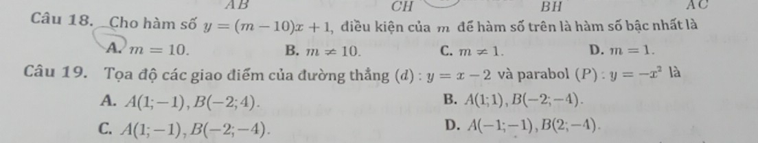 AB
CH
BH
AC
Câu 18. Cho hàm số y=(m-10)x+1 , điều kiện của m. để hàm số trên là hàm số bậc nhất là
A. m=10. B. m!= 10. C. m!= 1. D. m=1. 
Câu 19. Tọa độ các giao điểm của đường thẳng (d) : y=x-2 và parabol (P) : y=-x^2 là
A. A(1;-1), B(-2;4). B. A(1;1), B(-2;-4).
C. A(1;-1), B(-2;-4).
D. A(-1;-1), B(2;-4).