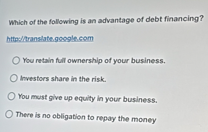 Which of the following is an advantage of debt financing?
http://translate.google.com
You retain full ownership of your business.
Investors share in the risk.
You must give up equity in your business.
There is no obligation to repay the money