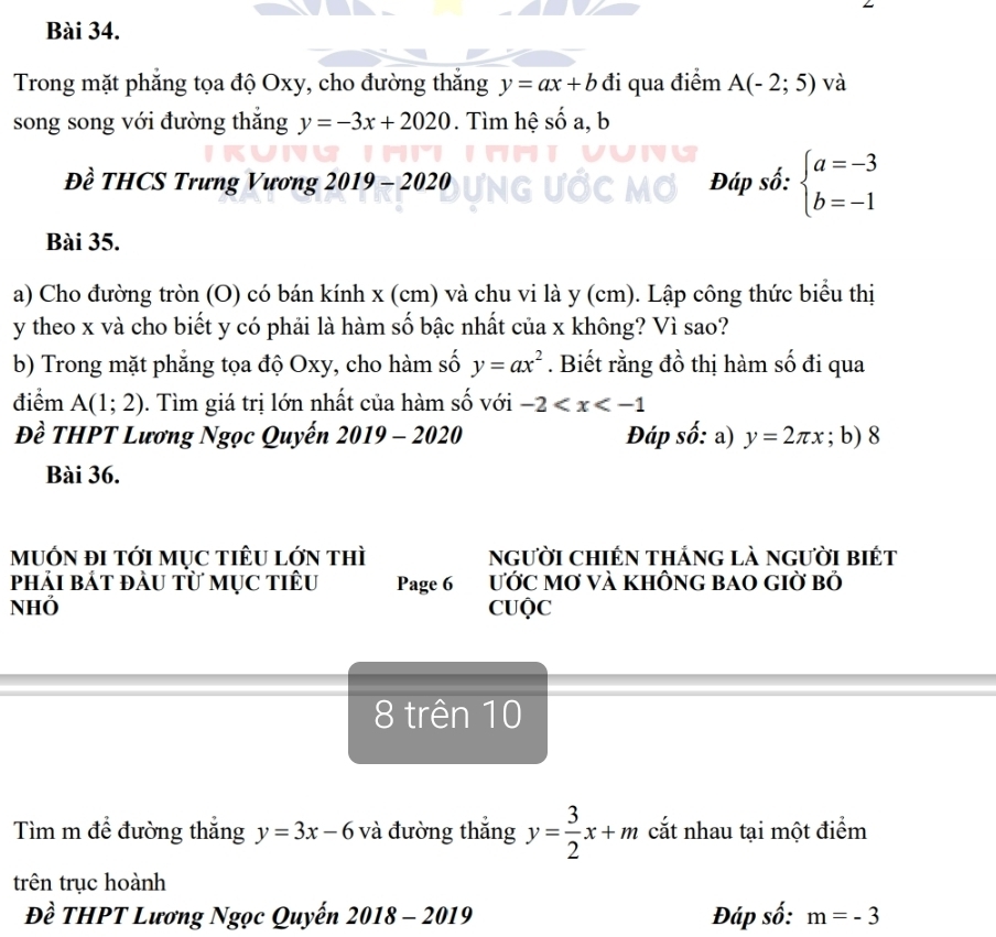 Trong mặt phăng tọa độ Oxy, cho đường thắng y=ax+b đi qua điểm A(-2;5) và 
song song với đường thắng y=-3x+2020. Tìm hệ số a, b
Đề THCS Trưng Vương 2019 - 2020 Đáp số: beginarrayl a=-3 b=-1endarray.
Bài 35. 
a) Cho đường tròn (O) có bán kính x (cm) và chu vi là y (cm). Lập công thức biểu thị
y theo x và cho biết y có phải là hàm số bậc nhất của x không? Vì sao? 
b) Trong mặt phẳng tọa độ Oxy, cho hàm số y=ax^2. Biết rằng đồ thị hàm số đi qua 
điểm A(1;2). Tìm giá trị lớn nhất của hàm số với -2
Đề THPT Lương Ngọc Quyến 2019 0- 2020 Đáp số: a) y=2π x; b) 8
Bài 36. 
mUỚN đI tớI mỤC tIÊU lớN thì người chiến thắng là người biết 
phải bát đầu từ mụC tiêu Page 6 ƯỚC MƠ VÀ KHÔNG BAO GIờ Bỏ 
NHÖ CUQC 
8 trên 10 
Tìm m để đường thắng y=3x-6 và đường thắng y= 3/2 x+m cắt nhau tại một điểm 
trên trục hoành 
Đề THPT Lương Ngọc Quyến 2018-201 9 Đáp số: m=-3