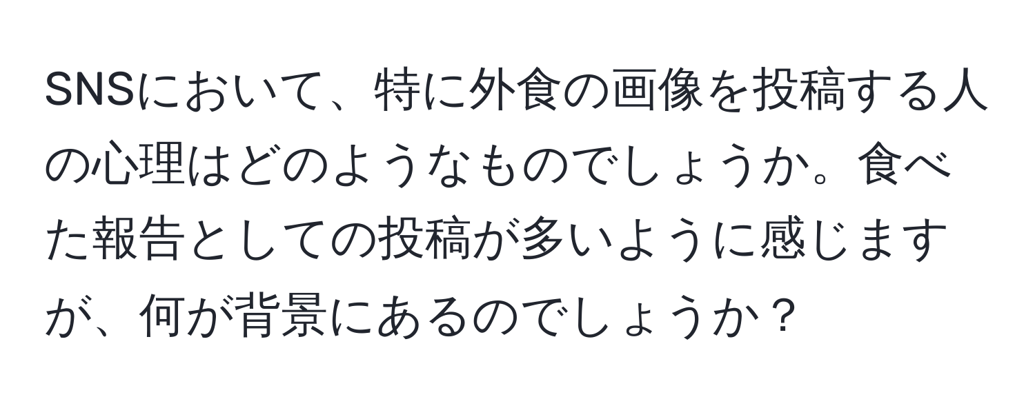 SNSにおいて、特に外食の画像を投稿する人の心理はどのようなものでしょうか。食べた報告としての投稿が多いように感じますが、何が背景にあるのでしょうか？