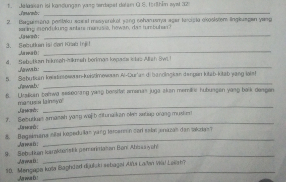 Jelaskan isi kandungan yang terdapat dalam Q.S. Ibrāhīm ayat 32! 
Jawab:_ 
2. Bagaimana perilaku sosial masyarakat yang seharusnya agar tercipta ekosistem lingkungan yang 
_ 
saling mendukung antara manusia, hewan, dan tumbuhan? 
Jawab: 
_ 
3. Sebutkan isi dari Kitab Injil! 
Jawab: 
_ 
4. Sebutkan hikmah-hikmah beriman kepada kitab Allah Swt.! 
Jawab: 
5. Sebutkan keistimewaan-keistimewaan Al-Qur'an di bandingkan dengan kitab-kitab yang lain! 
Jawab: 
_ 
6. Uraikan bahwa seseorang yang bersifat amanah juga akan memiliki hubungan yang baik dengan 
manusia lainnya! 
Jawab: 
_ 
_ 
7. Sebutkan amanah yang wajib ditunaikan oleh setiap orang muslim! 
Jawab: 
8. Bagaimana nilai kepedulian yang tercermin dari salat jenazah dan takziah? 
Jawab: 
_ 
9. Sebutkan karakteristik pemerintahan Bani Abbasiyah! 
Jawab: 
_ 
_ 
10. Mengapa kota Baghdad dijuluki sebagai Alful Lailah Wai Lailah? 
Jawab: