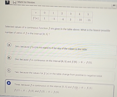 Mark for Review
Selected values of a continuous function fare given in the table above. What in the favest pessible
number of zeros of f in the interval |0,5| ?
A Zero, because f(x) is not equal to 0 for any of the valess in the table
B One, because f is continuous on the interval [0,5] and f(0)=0-f(6)
C
Two, because the values for f(x) in the table change from positive to negative botce
D Three, because f is continuous on the interval [0,5] f(0)-0-f(1)
f(1)<0<f(3) , and f(3)>0>f(5)