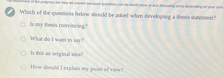 The movement of the progress bar may be uneven because questions can be worth more or less (including zero) depending on your ansv
Which of the questions below should be asked when developing a thesis statement?
Is my thesis convincing?
What do I want to say?
Is this an original idea?
How should I explain my point of view?