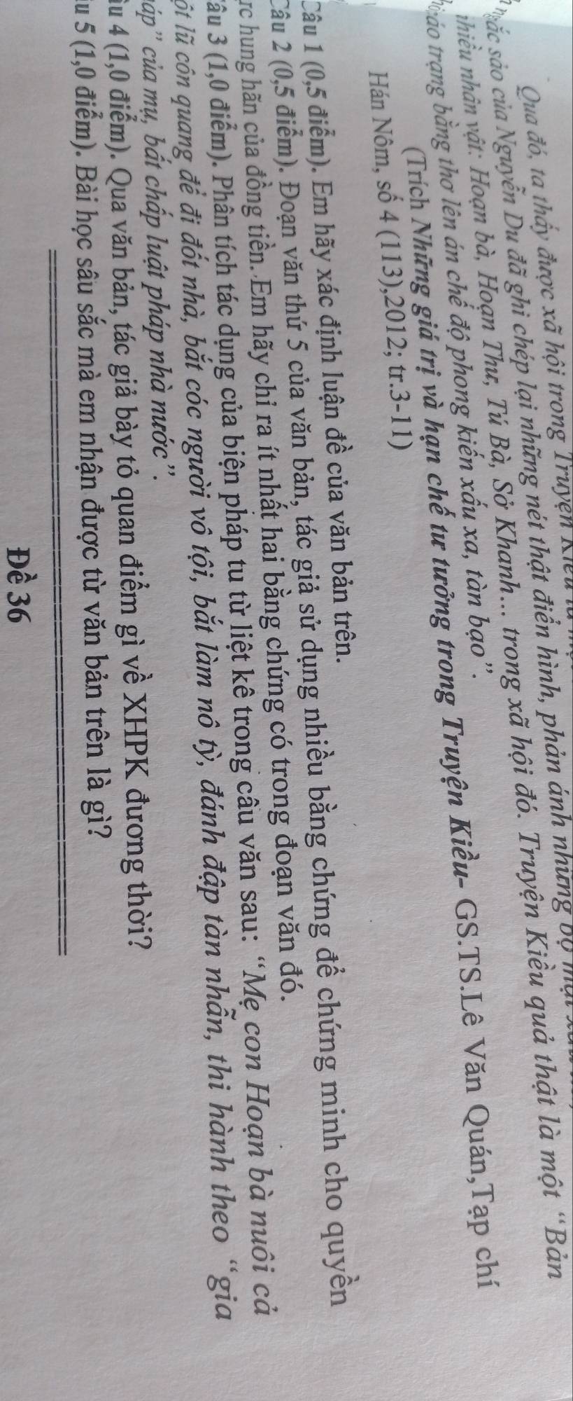 Oua đó, ta thấy được xã hội trong Truyện Kiểu 
ác sảo của Nguyễn Du đã ghi chép lại những nét thật điển hình, phản ánh những bộ mạt 
nhiều nhân vật: Hoạn bà, Hoạn Thư, Tú Bà, Sở Khanh... trong xã hội đó. Truyện Kiều quả thật là một “Bản 
b áo trang bằng thơ lên án chế độ phong kiến xấu xa, tàn bạo''. 
(Trích Những giá trị và hạn chế tư tưởng trong Truyện Kiều- GS.TS.Lê Văn Quán,Tạp chí 
Hán Nôm, số 4 (113),2012; tr.3-11) 
Câu 1 (0,5 điểm). Em hãy xác định luận đề của văn bản trên. 
Câu 2 (0,5 điểm). Đoạn văn thứ 5 của văn bản, tác giả sử dụng nhiều bằng chứng để chứng minh cho quyền 
Crc hung hãn của đồng tiền. Em hãy chỉ ra ít nhất hai bằng chứng có trong đoạn văn đó. 
3âu 3 (1,0 điểm). Phân tích tác dụng của biện pháp tu từ liệt kê trong cầu văn sau: “Mẹ con Hoạn bà nuôi cả 
ột lũ cón quang để đi đốt nhà, bắt cóc người vô tội, bắt làm nô tỳ, đánh đập tàn nhẫn, thi hành theo “gia 
cáp'' của mụ, bất chấp luật pháp nhà nước ''. 
Âu 4 (1,0 điểm). Qua văn bản, tác giả bày tỏ quan điểm gì về XHPK đương thời? 
Su 5 (1,0 điểm). Bài học sâu sắc mà em nhận được từ văn bản trên là gì? 
Đề 36