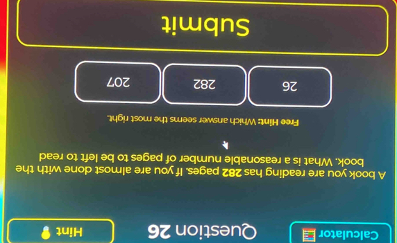 Calculator Question 26 Hint 9 
A book you are reading has 282 pages. If you are almost done with the 
book. What is a reasonable number of pages to be left to read 
Free Hint: Which answer seems the most right. 
26 282 207 
Submit