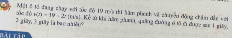 Một ô tô đang chạy với tốc độ 19 m/s thì hãm phanh và chuyển động chậm dần với 
tốc độ v(t)=19-2t(m/s)
2 giây, 3 giây là bao nhiêu? . Kể từ khi hãm phanh, quãng đường ô tô đi được sau 1 giây, 
bài tập