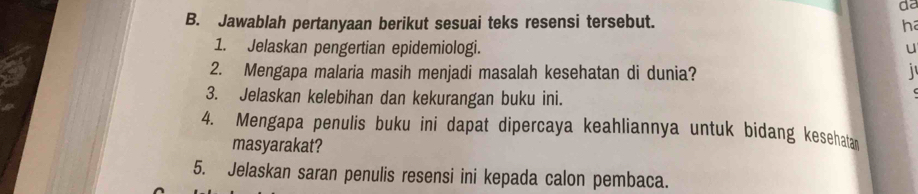 da 
B. Jawablah pertanyaan berikut sesuai teks resensi tersebut. h 
1. Jelaskan pengertian epidemiologi. u 
2. Mengapa malaria masih menjadi masalah kesehatan di dunia? 
3. Jelaskan kelebihan dan kekurangan buku ini. 
4. Mengapa penulis buku ini dapat dipercaya keahliannya untuk bidang kesehata 
masyarakat? 
5. Jelaskan saran penulis resensi ini kepada calon pembaca.