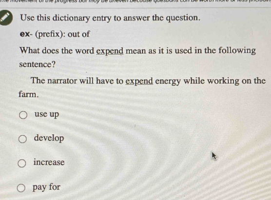 Use this dictionary entry to answer the question.
ex- (prefix): out of
What does the word expend mean as it is used in the following
sentence?
The narrator will have to expend energy while working on the
farm.
use up
develop
increase
pay for