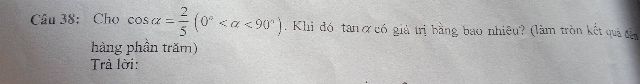 Cho cos alpha = 2/5 (0° <90°). Khi đó tanαcó giá trị bằng bao nhiêu? (làm tròn kết quả đến 
hàng phần trăm) 
Trả lời: