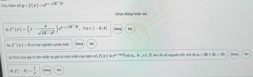 Cho hàm số y=f(x)=e^(x+sqrt(16-x^2)). 
Chọn đúng hoặc sai 
a) f'(x)=(1- x/sqrt(16-x^2) )e^(x+sqrt(16-x^2)), forall x∈ [-4;4]. Đúng Sai 
b) f'(x)=0 có hai nghiệm phân biệt. Đúng Sai 
c) Tích của giá trị lớn nhất và giá trị nhỏ nhất của hàm số f(x) là e^(a+bsqrt(c))(vdia,b,c∈ Z và c là số nguyên tố). Khi đó a+2b+3c=10. Đúng Sai 
d) f(-4)= 1/e^4 . Đúng Sai