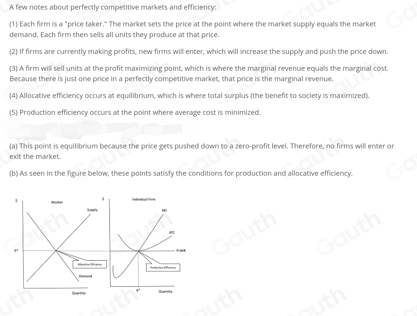 A few notes about perfectly competitive markets and efficiency: 
(1) Each firm is a "price taker." The market sets the price at the point where the market supply equals the market 
demand. Each firm then sells all units they produce at that price. 
(2) If firms are currently making profits, new firms will enter, which will increase the supply and push the price down. 
(3) A firm will sell units at the profit maximizing point, which is where the marginal revenue equals the marginal cost. 
Because there is just one price in a perfectly competitive market, that price is the marginal revenue. 
(4) Allocative efficiency occurs at equilibrium, which is where total surplus (the benefit to society is maximized). 
(5) Production efficiency occurs at the point where average cost is minimized. 
(a) This point is equilibrium because the price gets pushed down to a zero-profit level. Therefore, no firms will enter or 
exit the market. 
(b) As seen in the figure below, these points satisfy the conditions for production and allocative efficiency.
$ Individual Firm 
Market
$
Supply MC 
ATC
p *
P-MR
Allocative Efficiency 
Production Efficiency 
Demand
q^*
Quantity Quantity