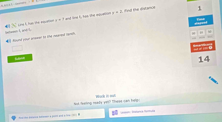 FL B.E.S.T. < Geometry >
y=2. Find the distance 
1 
D (x_A) Line t_1 has the equation y=7 and line l_2 has the equation 
Time 
elapsed 
between l_1 and l_2. 
Round your answer to the nearest tenth. 
00 01 50 
HR MIN SEC 
□ 
SmartScore 
out of 100 7 
Submit 
14 
Work it out 
Not feeling ready yet? These can help: 
Find the distance between a point and a line (80) Lesson: Distance formula