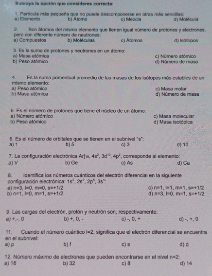 Subraya la opción que consideres correcta:
1. Partícula más pequeña que no puede descomponerse en otras más sencillas:
a) Elemento b) Átomo c) Mezcla d) Molécula
2. Son átomos del mismo elemento que tienen iqual número de protones y electrones,
pero con diferente número de neutrones
a) Compuestos b) Moléculas c) Átomos d) Isótopos
3. Es la suma de protones y neutrones en un átomo:
a) Masa atómica c) Número atómico
b) Peso atómico d) Número de masa
4.Es la suma porcentual promedio de las masas de los isótopos más estables de un
mismo elemento:
a) Peso atómico
b) Masa atómica c) Masa molar d) Número de masa
5. Es el número de protones que tiene el núcleo de un átomo:
a) Número atómico c) Masa molecular
b) Peso atómico d) Masa isotópica
6. Es el número de orbitales que se tienen en el subnivel "s":
a) 1 b) 5 c) 3 d) 10
7. La configuración electrónica Ar]1, 4s^2,3d^(10),4p^2 corresponde al elemento:
a) V b) Ge c) As d) Ca
8. Identifica los números cuánticos del electrón diferencial en la siguiente
configuración electrónica: 1s^2,2s^2,2p^6,3s^1:
a) n=3,l=0,m=0,s=+1/2 c) n=1,l=1,m=1,s=+1/2
b) n=1,l=0,m=1,s=+1/2 d) n=3,l=0,m=1,s=+1/2
9. Las cargas del electrón, protón y neutrón son, respectivamente:
a) +,-, 0 b) +, 0, - c) -, 0, + d) -, +, 0
11. Cuando el número cuántico l=2 , significa que el electrón diferencial se encuentra
en el subnivel:
a) p b) f c) s d) d
12. Número máximo de electrones que pueden encontrarse en el nivel n=2
a) 18 b) 32 c) 8 d) 14