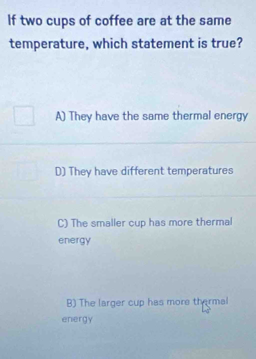 If two cups of coffee are at the same
temperature, which statement is true?
A) They have the same thermal energy
D) They have different temperatures
C) The smaller cup has more thermal
energy
B) The larger cup has more thermal
energy