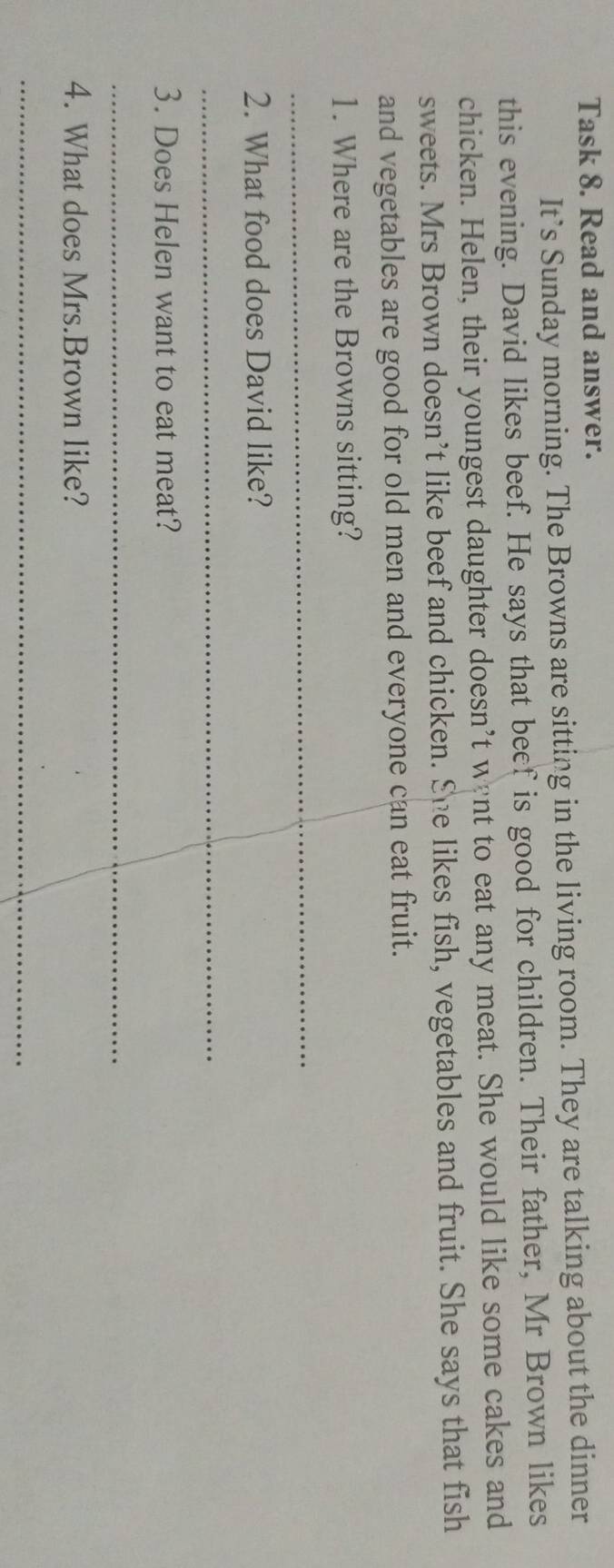 Task 8. Read and answer. 
It’s Sunday morning. The Browns are sitting in the living room. They are talking about the dinner 
this evening. David likes beef. He says that beef is good for children. Their father, Mr Brown likes 
chicken. Helen, their youngest daughter doesn’t went to eat any meat. She would like some cakes and 
sweets. Mrs Brown doesn’t like beef and chicken. She likes fish, vegetables and fruit. She says that fish 
and vegetables are good for old men and everyone can eat fruit. 
1. Where are the Browns sitting? 
_ 
2. What food does David like? 
_ 
3. Does Helen want to eat meat? 
_ 
4. What does Mrs.Brown like? 
_