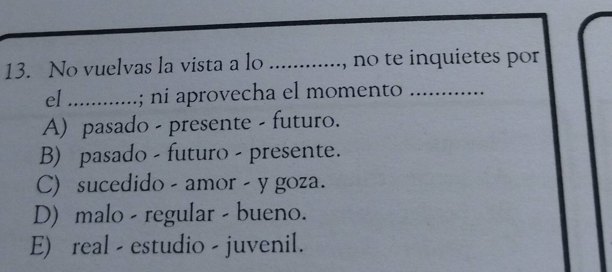 No vuelvas la vista a lo ............, ., no te inquietes por
el .............; ni aprovecha el momento
A) pasado - presente - futuro.
B) pasado - futuro - presente.
C) sucedido - amor - y goza.
D) malo - regular - bueno.
E) real - estudio - juvenil.