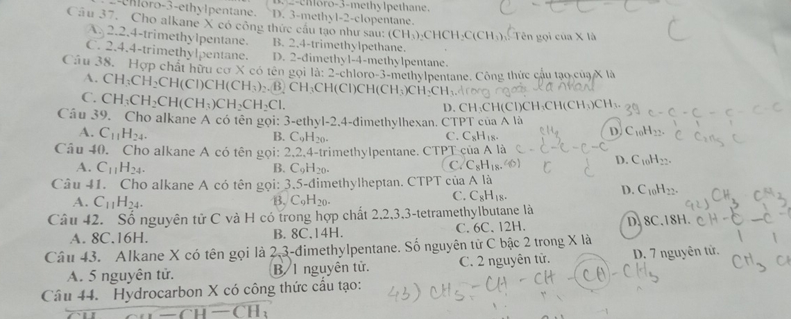 B. 2-ehloro-3-methylpethane.
horo-3-ethylpentane. D. 3-methyl-2-clopentane.
Câu 37. Cho alkane X có công thức cấu tạo như sau: (CH_3)_2CHCH_2C(CH_3) Tên gọi c cua* 1a
A. 2.2.4-trimethylpentane. B. 2.4-trimethylpethane.
C. 2.4.4-trimethylpentane. D. 2-đimethyl-4-methylpentane.
Câu 38. Hợp chất hữu cơ X có tên gọi 1a:2-c hloro-3-methylpentane. Công thức cầu tạo của X là
A. CH_3CH_2CH(CI)CH(CH_3). B CH_3CH(CI)CH(CH_3)CH_2CH_3
C. CH_3CH_2CH(CH_3)CH_2CH_2Cl.
D. CH_3CH(Cl)CH_3CH(CH_3)
Câu 39. Cho alkane A có tên gọi: 3-ethyl-2,4-dimethylhexan. CTPT của A là
A. C_11H_24. C_10H_22.
B. C_9H_20. C. C_8H_18.
D.
Câu 40. Cho alkane A có tên gọi: 2,2,4-trimethylpentane. CTPT của A là
A. C_11H_24. B. C_9H_20.
C. C_8H_18
D. C_10H_22.
Câu 41. Cho alkane A có tên gọi: 3,5-đimethylheptan. CTPT của A là
A. C_11H_24. B. C_9H_20.
C. C_8H_18.
D. C_10H_22.
Câu 42. Số nguyên tử C và H có trong hợp chất 2,2,3,3-tetramethylbutane là
A. 8C.16H. B. 8C,14H. C. 6C、12H. D. 8C.18H.
Câu 43. Alkane X có tên gọi là 2,3-đimethylpentane. Số nguyên tử C bậc 2 trong X là
A. 5 nguyên tử. B 1 nguyên tử. C. 2 nguyên tử. D. 7 nguyên tử.
Câu 44. Hydrocarbon X có công thức cấu tạo:
-CH-CH 1