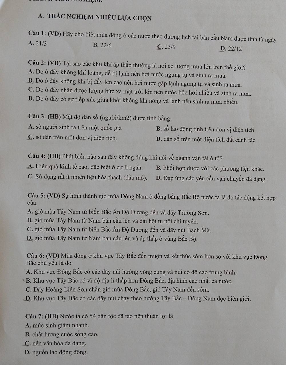 trÁC nghiệm nhiÈU lựa chọn
Câu 1: (VD) Hãy cho biết mùa đông ở các nước theo dương lịch tại bán cầu Nam được tính từ ngày
A. 21/3 B. 22/6 C. 23/9 D. 22/12
Câu 2: (VD) Tại sao các khu khí áp thấp thường là nơi có lượng mưa lớn trên thế giới?
A. Do ở đây không khí loãng, dễ bị lạnh nên hơi nước ngưng tụ và sinh ra mưa.
B. Do ở đây không khí bị đầy lên cao nên hơi nước gặp lạnh ngưng tụ và sinh ra mưa.
C. Do ở đây nhận được lượng bức xạ mặt trời lớn nên nước bốc hơi nhiều và sinh ra mưa.
D. Do ở đây có sự tiếp xúc giữa khối không khí nóng và lạnh nên sinh ra mưa nhiều.
Câu 3: (HB) Mật độ dân số (người/km2) được tính bằng
A. số người sinh ra trên một quốc gia B. số lao động tính trên đơn vị diện tích
C. số dân trên một đơn vị diện tích. D. dân số trên một diện tích đất canh tác
Câu 4: (HB) Phát biểu nào sau đây không đúng khi nói về ngành vận tải ô tô?
A. Hiệu quả kinh tế cao, đặc biệt ở cự li ngắn. B. Phối hợp được với các phương tiện khác.
C. Sử dụng rất ít nhiên liệu hóa thạch (dầu mỏ). D. Đáp ứng các yêu cầu vận chuyển đa dạng.
Câu 5: (VD) Sự hình thành gió mùa Đông Nam ở đồng bằng Bắc Bộ nước ta là do tác động kết hợp
của
A. gió mùa Tây Nam từ biển Bắc Ấn Độ Dương đến và dãy Trường Sơn.
B. gió mùa Tây Nam từ Nam bán cầu lên và dải hội tụ nội chí tuyến.
C. gió mùa Tây Nam từ biển Bắc Ấn Độ Dương đến và dãy núi Bạch Mã.
D. gió mùa Tây Nam từ Nam bán cầu lên và áp thấp ở vùng Bắc Bộ.
Câu 6: (VD) Mùa đông ở khu vực Tây Bắc đến muộn và kết thúc sớm hơn so với khu vực Đông
Bắc chủ yếu là do
A. Khu vực Đông Bắc có các dãy núi hướng vòng cung và núi có độ cao trung bình.
B. Khu vực Tây Bắc có vĩ độ địa lí thấp hơn Đông Bắc, địa hình cao nhất cả nước.
C. Dãy Hoàng Liên Sơn chắn gió mùa Đông Bắc, gió Tây Nam đến sớm.
D. Khu vực Tây Bắc có các dãy núi chạy theo hướng Tây Bắc - Đông Nam dọc biên giới.
Câu 7: (HB) Nước ta có 54 dân tộc đã tạo nên thuận lợi là
A mức sinh giảm nhanh.
B. chất lượng cuộc sống cao.
C. nền văn hóa đa dạng.
D. nguồn lao động đông.