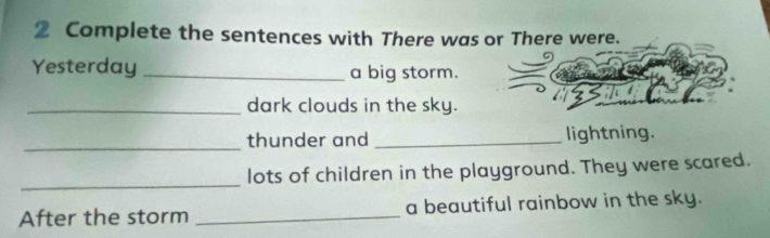 Complete the sentences with There was or There were. 
Yesterday _a big storm. 
_dark clouds in the sky. 
_thunder and _lightning. 
_ 
lots of children in the playground. They were scared. 
After the storm _a beautiful rainbow in the sky.