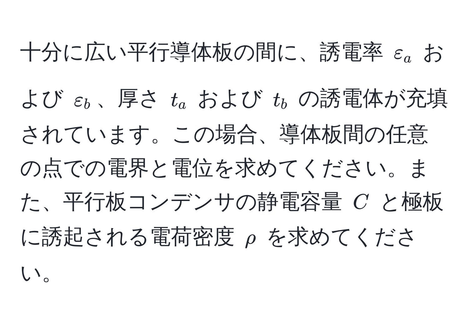 十分に広い平行導体板の間に、誘電率 $varepsilon_a$ および $varepsilon_b$、厚さ $t_a$ および $t_b$ の誘電体が充填されています。この場合、導体板間の任意の点での電界と電位を求めてください。また、平行板コンデンサの静電容量 $C$ と極板に誘起される電荷密度 $rho$ を求めてください。