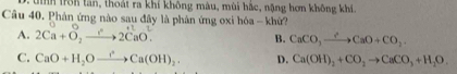 tih trn tần, thoát ra khí không màu, mùi hắc, nặng hơn không khi.
Câu 40. Phản ứng nào sau đây là phản ứng oxi hóa - khử?
A. 2Ca+O_2to 2CaO^(2+) B. CaCO_3xrightarrow ?CaO+CO_2.
C. CaO+H_2Oto H_Ca(OH)_2. D. Ca(OH)_2+CO_2to CaCO_3+H_2O.