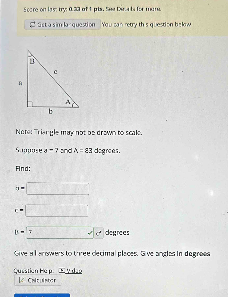 Score on last try: 0.33 of 1 pts. See Details for more. 
Get a similar question You can retry this question below 
Note: Triangle may not be drawn to scale. 
Suppose a=7 and A=83 degrees. 
Find:
b=□
c=□
B=70° degrees
Give all answers to three decimal places. Give angles in degrees
Question Help: ▷ Video 
Calculator