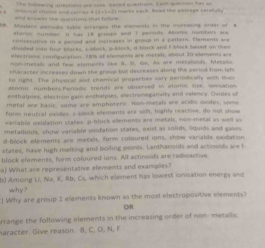 The following questions are case -based questions. Each question has an 
internal choice and carries 4(1+1+2) marks each. Read the passage carefully 
and answer the questions that follow. 
29. Modern periodic table arranges the elements in the increasing order of 4
atomic number. It has 18 groups and 7 periods. Atomic numbers are 
consecutive in a period and increases in group in a pattern. Elements are 
divided into four blocks, s-block, p -block, d -block and f -block based on their 
electronic configuration. 78% of elements are metals, about 20 elements are 
non-metals and few elements like B, Si, Ge, As are metalloids. Metailic 
character increases down the group but decreases along the period from left 
to right. The physical and chemical properties vary periodically with their 
atomic numbers.Periodic trends are observed in atomic size, ionisation 
enthalpies, electron gain enthalpies, electronegativity and valency. Oxides of 
metal are basic, some are amphoteric. Non-metals are acidic oxides, some 
form neutral oxides. s-block elements are soft, highly reactive, do not show 
variable oxidation states. p -block elements are metals, non-metal as well as 
metalloids, show variable oxidation states, exist as solids, liquids and gases 
d-block elements are metals, form coloured ions, show variable oxidation 
states, have high melting and boiling points. Lanthanoids and actinoids are f - 
block elements, form coloured ions. All actinoids are radioactive 
a) What are representative elements and examples? 
b) Among Li, Na, K, Rb, Cs, which element has lowest ionisation energy and 
why? 
) Why are group 1 elements known as the most electropositive elements? 
OR 
rrange the following elements in the increasing order of non- metallic 
aracter. Give reason. B, C, O, N, F